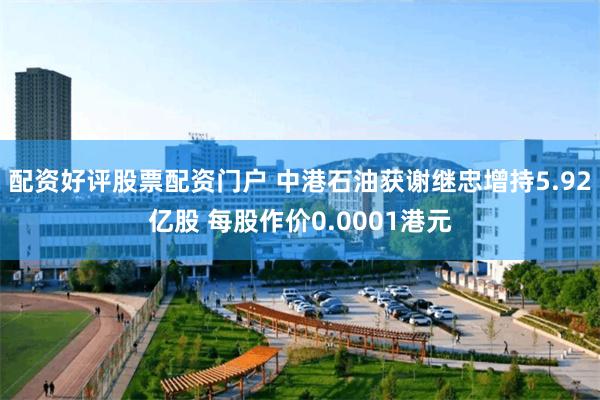 配资好评股票配资门户 中港石油获谢继忠增持5.92亿股 每股作价0.0001港元