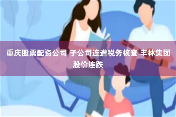 重庆股票配资公司 子公司连遭税务核查 丰林集团股价连跌