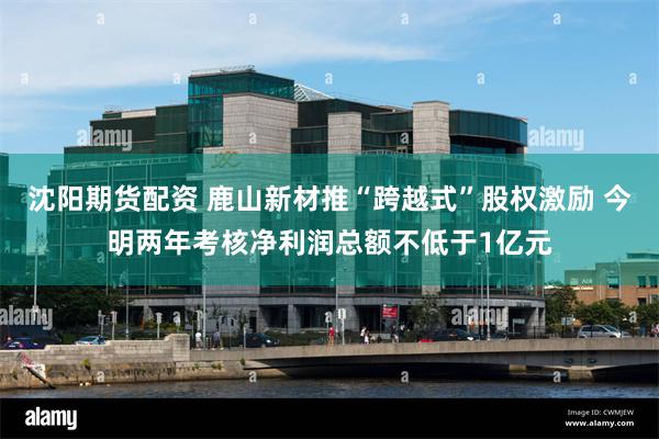 沈阳期货配资 鹿山新材推“跨越式”股权激励 今明两年考核净利润总额不低于1亿元