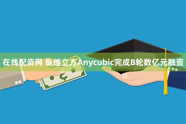 在线配资网 纵维立方Anycubic完成B轮数亿元融资