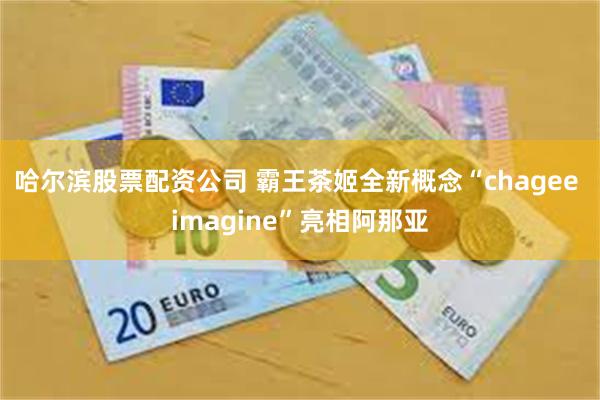 哈尔滨股票配资公司 霸王茶姬全新概念“chagee imagine”亮相阿那亚