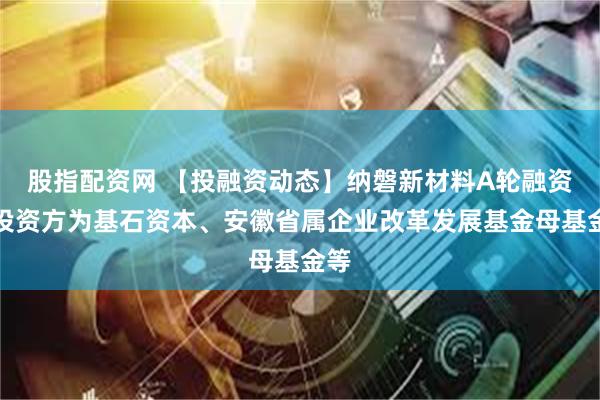 股指配资网 【投融资动态】纳磐新材料A轮融资，投资方为基石资本、安徽省属企业改革发展基金母基金等