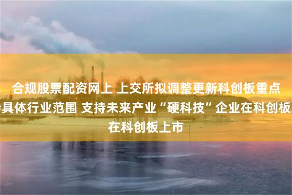合规股票配资网上 上交所拟调整更新科创板重点支持具体行业范围 支持未来产业“硬科技”企业在科创板上市