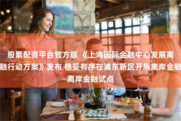 股票配资平台官方版 《上海国际金融中心发展离岸金融行动方案》发布 稳妥有序在浦东新区开展离岸金融试点