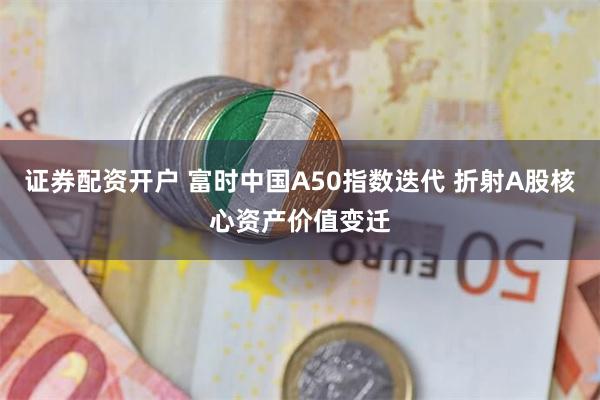 证券配资开户 富时中国A50指数迭代 折射A股核心资产价值变迁
