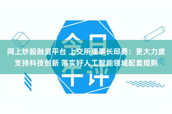 网上炒股融资平台 上交所理事长邱勇：更大力度支持科技创新 落实好人工智能领域配套规则