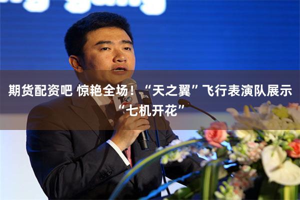 期货配资吧 惊艳全场！“天之翼”飞行表演队展示“七机开花”