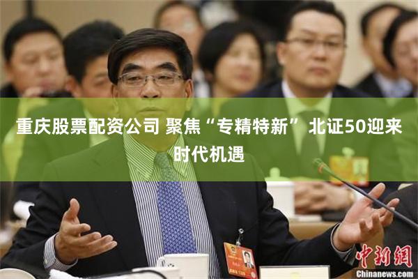重庆股票配资公司 聚焦“专精特新” 北证50迎来时代机遇