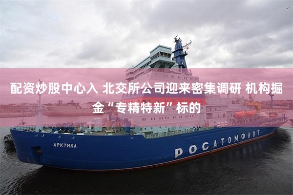 配资炒股中心入 北交所公司迎来密集调研 机构掘金“专精特新”标的