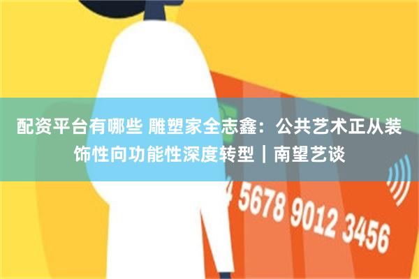 配资平台有哪些 雕塑家全志鑫：公共艺术正从装饰性向功能性深度转型｜南望艺谈