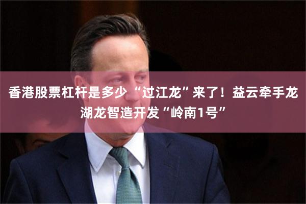 香港股票杠杆是多少 “过江龙”来了！益云牵手龙湖龙智造开发“岭南1号”