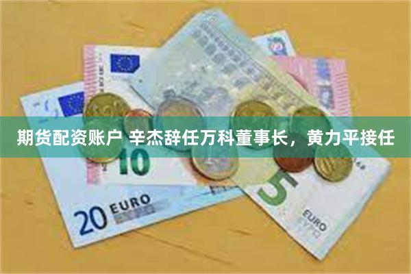 期货配资账户 辛杰辞任万科董事长，黄力平接任
