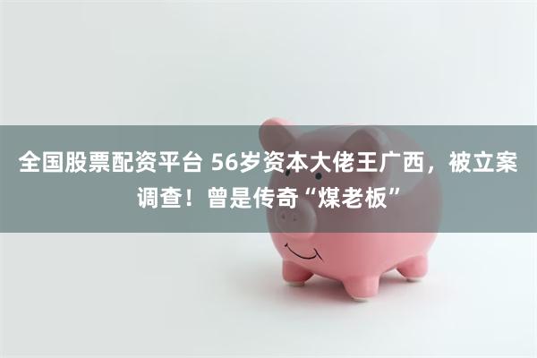 全国股票配资平台 56岁资本大佬王广西，被立案调查！曾是传奇“煤老板”