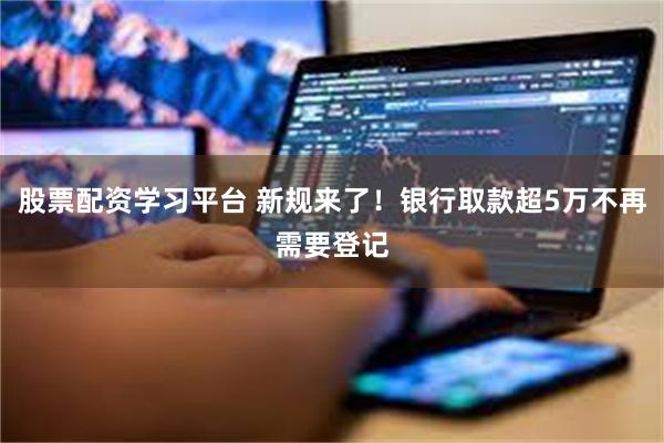 股票配资学习平台 新规来了！银行取款超5万不再需要登记