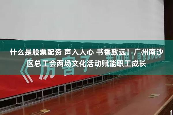 什么是股票配资 声入人心 书香致远！广州南沙区总工会两场文化活动赋能职工成长