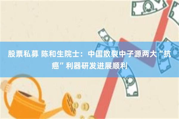 股票私募 陈和生院士：中国散裂中子源两大“抗癌”利器研发进展顺利