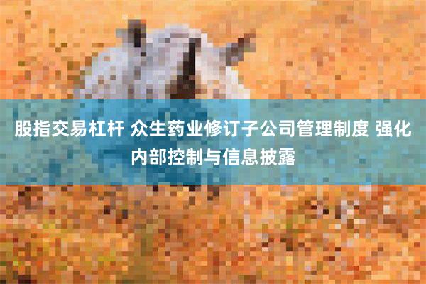 股指交易杠杆 众生药业修订子公司管理制度 强化内部控制与信息披露