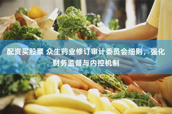 配资买股票 众生药业修订审计委员会细则，强化财务监督与内控机制