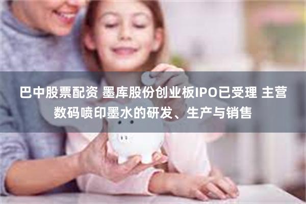 巴中股票配资 墨库股份创业板IPO已受理 主营数码喷印墨水的研发、生产与销售