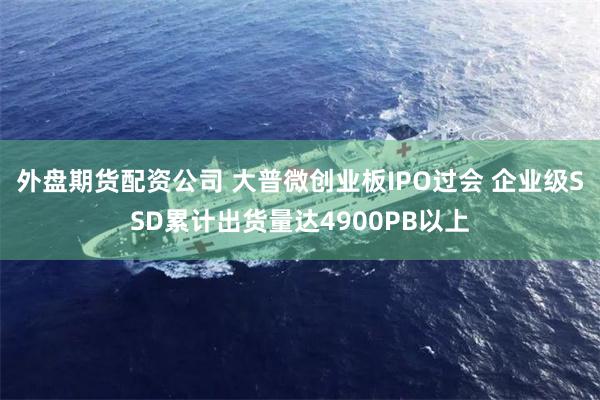 外盘期货配资公司 大普微创业板IPO过会 企业级SSD累计出货量达4900PB以上