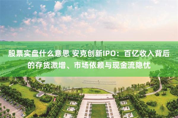 股票实盘什么意思 安克创新IPO：百亿收入背后的存货激增、市场依赖与现金流隐忧