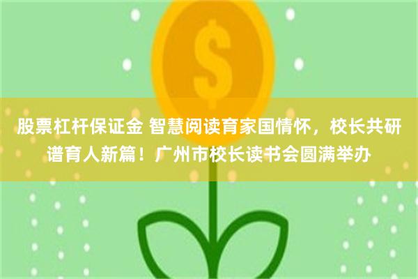股票杠杆保证金 智慧阅读育家国情怀，校长共研谱育人新篇！广州市校长读书会圆满举办
