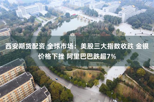西安期货配资 全球市场:美股三大指数收跌 金银价格下挫 阿里巴巴跌超7%