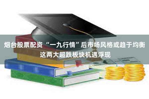 烟台股票配资 “一九行情”后市场风格或趋于均衡 这两大超跌板块机遇浮现