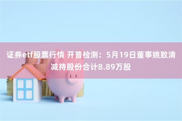 证券etf股票行情 开普检测：5月19日董事姚致清减持股份合计8.89万股