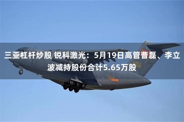 三亚杠杆炒股 锐科激光：5月19日高管曹磊、李立波减持股份合计5.65万股