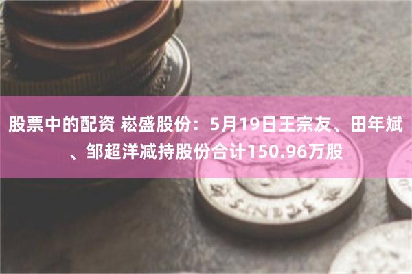 股票中的配资 崧盛股份:5月19日王宗友、田年斌、邹超洋减持股份合计150.96万股