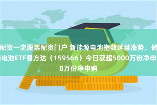 配资一流股票配资门户 新能源电池指数延续涨势，储能电池ETF易方达（159566）今日获超5000万份净申购