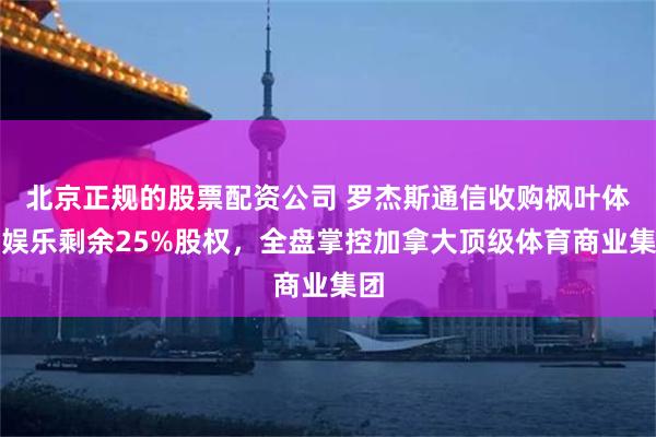 北京正规的股票配资公司 罗杰斯通信收购枫叶体育娱乐剩余25%股权，全盘掌控加拿大顶级体育商业集团