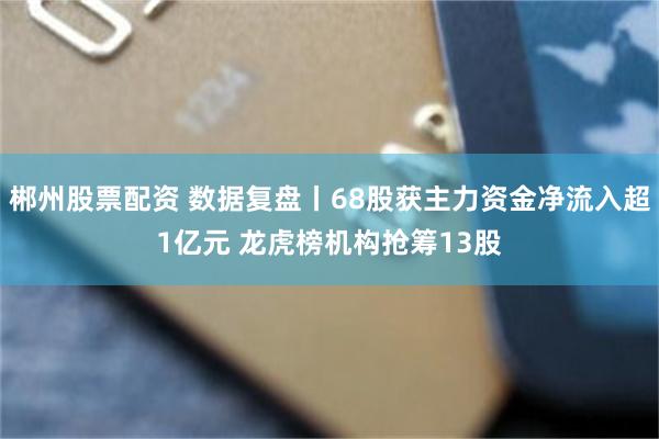 郴州股票配资 数据复盘丨68股获主力资金净流入超1亿元 龙虎榜机构抢筹13股