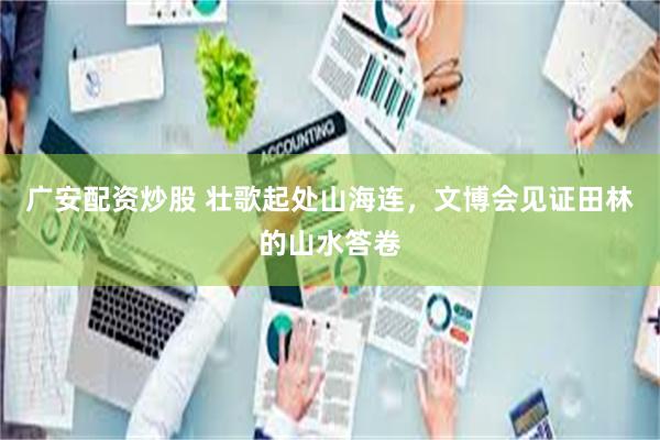 广安配资炒股 壮歌起处山海连，文博会见证田林的山水答卷