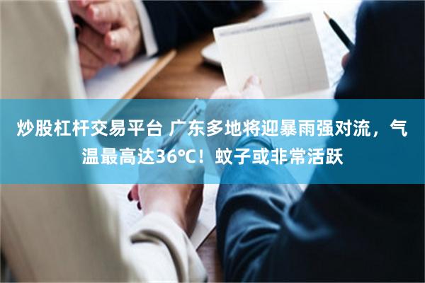 炒股杠杆交易平台 广东多地将迎暴雨强对流，气温最高达36℃！蚊子或非常活跃