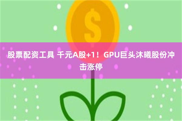 股票配资工具 千元A股+1！GPU巨头沐曦股份冲击涨停