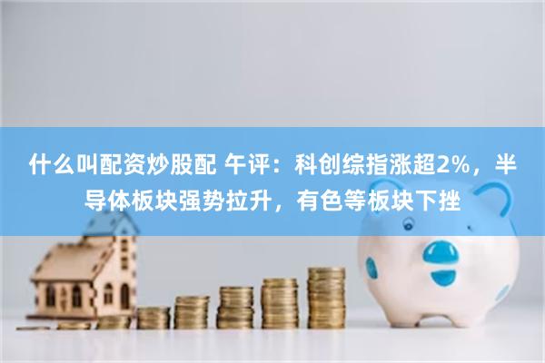 什么叫配资炒股配 午评:科创综指涨超2%,半导体板块强势拉升,有色等板块下挫