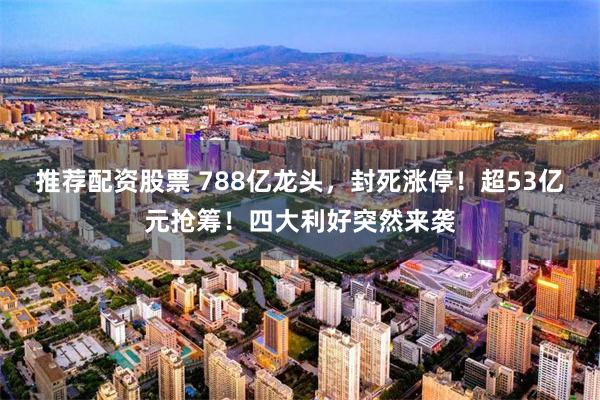 推荐配资股票 788亿龙头，封死涨停！超53亿元抢筹！四大利好突然来袭