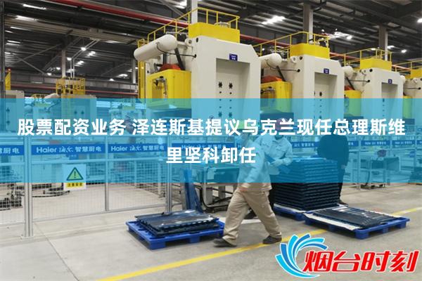 股票配资业务 泽连斯基提议乌克兰现任总理斯维里坚科卸任