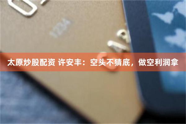 太原炒股配资 许安丰：空头不猜底，做空利润拿
