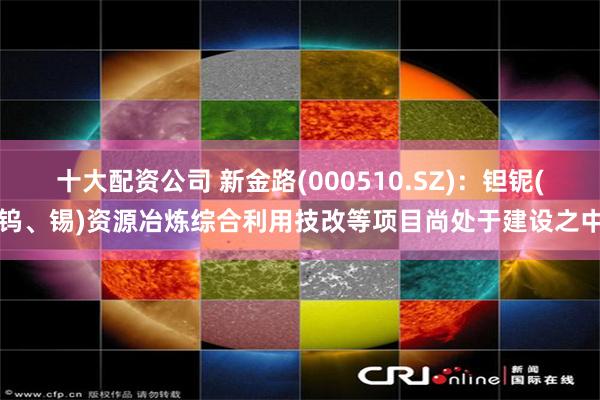 十大配资公司 新金路(000510.SZ)：钽铌(钨、锡)资源冶炼综合利用技改等项目尚处于建设之中