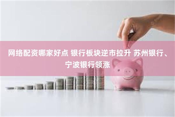 网络配资哪家好点 银行板块逆市拉升 苏州银行、宁波银行领涨