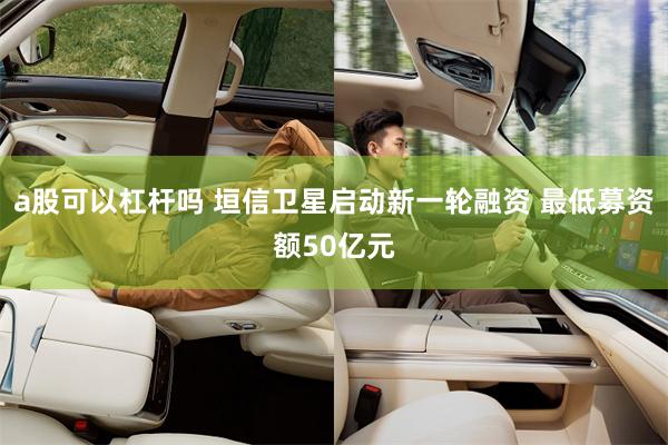 a股可以杠杆吗 垣信卫星启动新一轮融资 最低募资额50亿元