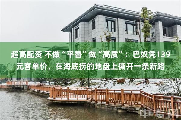 超高配资 不做“平替”做“高质”:巴奴凭139元客单价,在海底捞的地盘上撕开一条新路