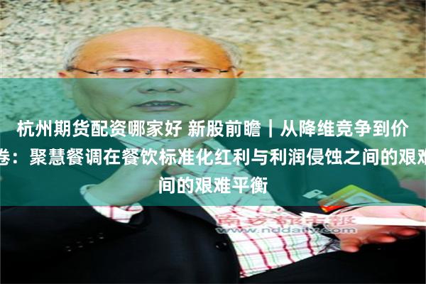 杭州期货配资哪家好 新股前瞻｜从降维竞争到价格内卷：聚慧餐调在餐饮标准化红利与利润侵蚀之间的艰难平衡