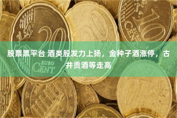 股票票平台 酒类股发力上扬,金种子酒涨停,古井贡酒等走高