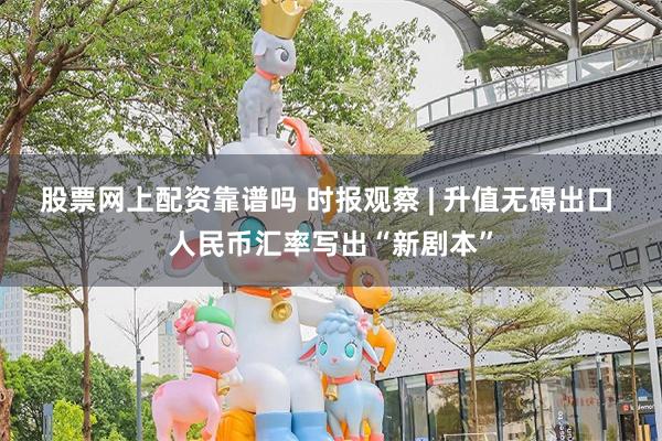 股票网上配资靠谱吗 时报观察 | 升值无碍出口 人民币汇率写出“新剧本”
