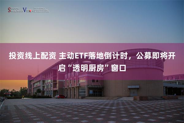 投资线上配资 主动ETF落地倒计时,公募即将开启“透明厨房”窗口
