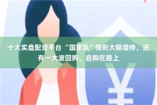 十大实盘配资平台 “国家队”领衔大额增持,还有一大波回购、自购在路上